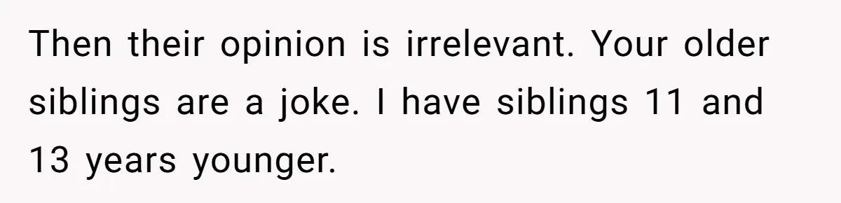 Then their opinion is irrelevant. Your older siblings are a joke. I have siblings 11 and 13 years younger.