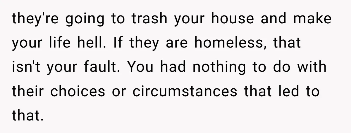 they're going to trash your house and make your life hell. If they are homeless, that isn't your fault. You had nothing to do with their choices or circumstances that...