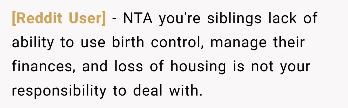 [Reddit User] − NTA you're siblings lack of ability to use birth control, manage their finances, and loss of housing is not your responsibility to deal with.