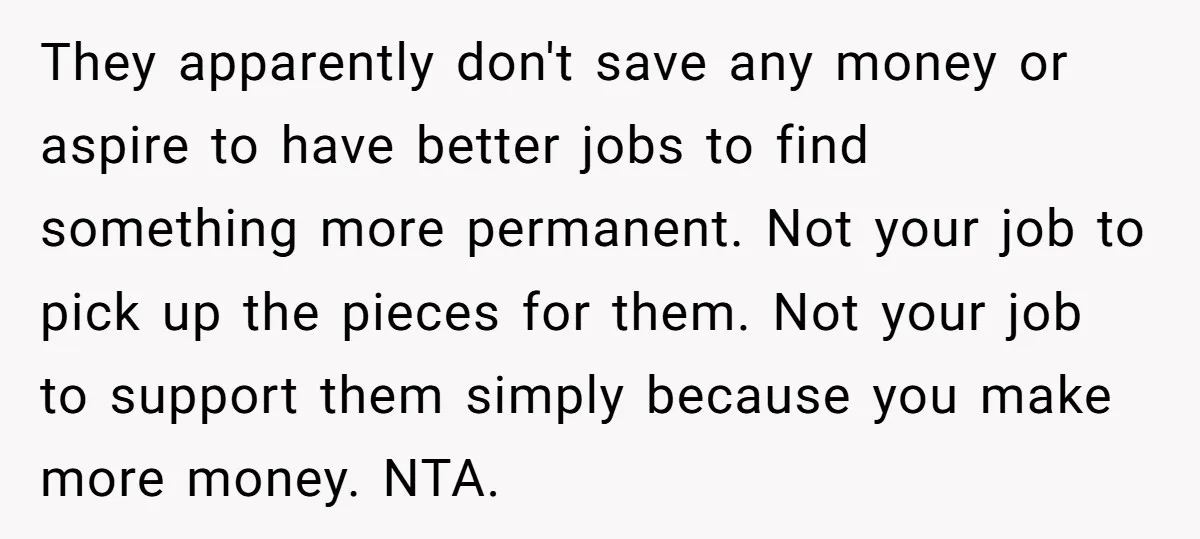 They apparently don't save any money or aspire to have better jobs to find something more permanent. Not your job to pick up the pieces for them. Not your job...