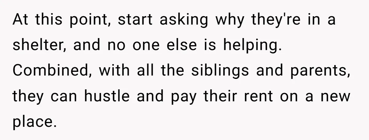 At this point, start asking why they're in a shelter, and no one else is helping. Combined, with all the siblings and parents, they can hustle and pay their rent...