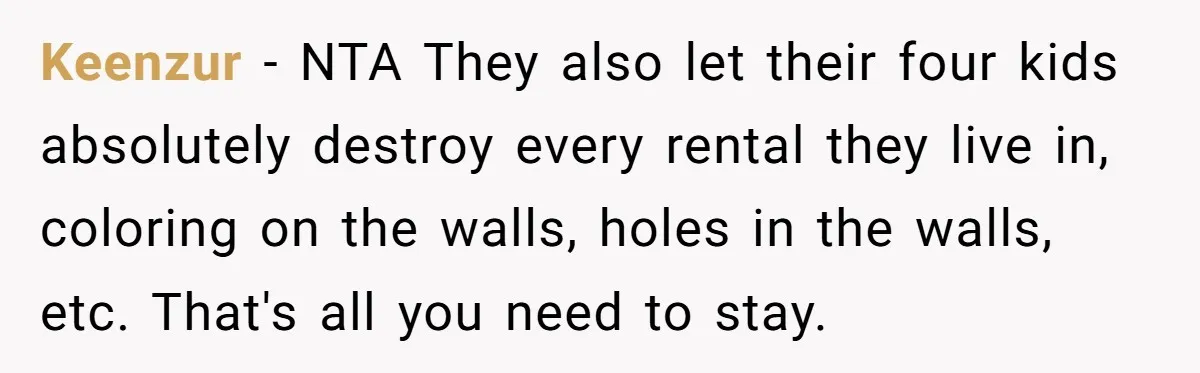Keenzur − NTA They also let their four kids absolutely destroy every rental they live in, coloring on the walls, holes in the walls, etc. That's all you need to...