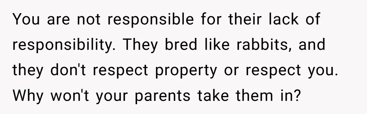 You are not responsible for their lack of responsibility. They bred like rabbits, and they don't respect property or respect you. Why won't your parents take them in?