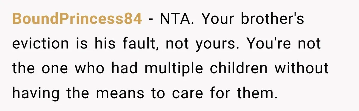 BoundPrincess84 − NTA. Your brother's eviction is his fault, not yours. You're not the one who had multiple children without having the means to care for them.