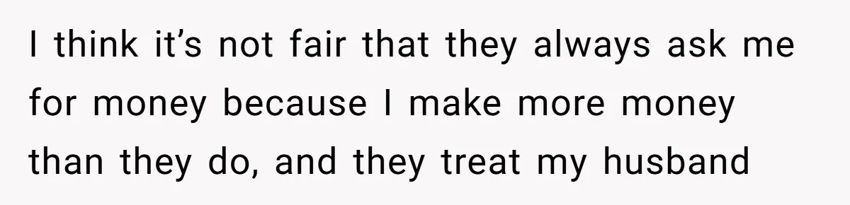 I think it’s not fair that they always ask me for money because I make more money than they do, and they treat my husband