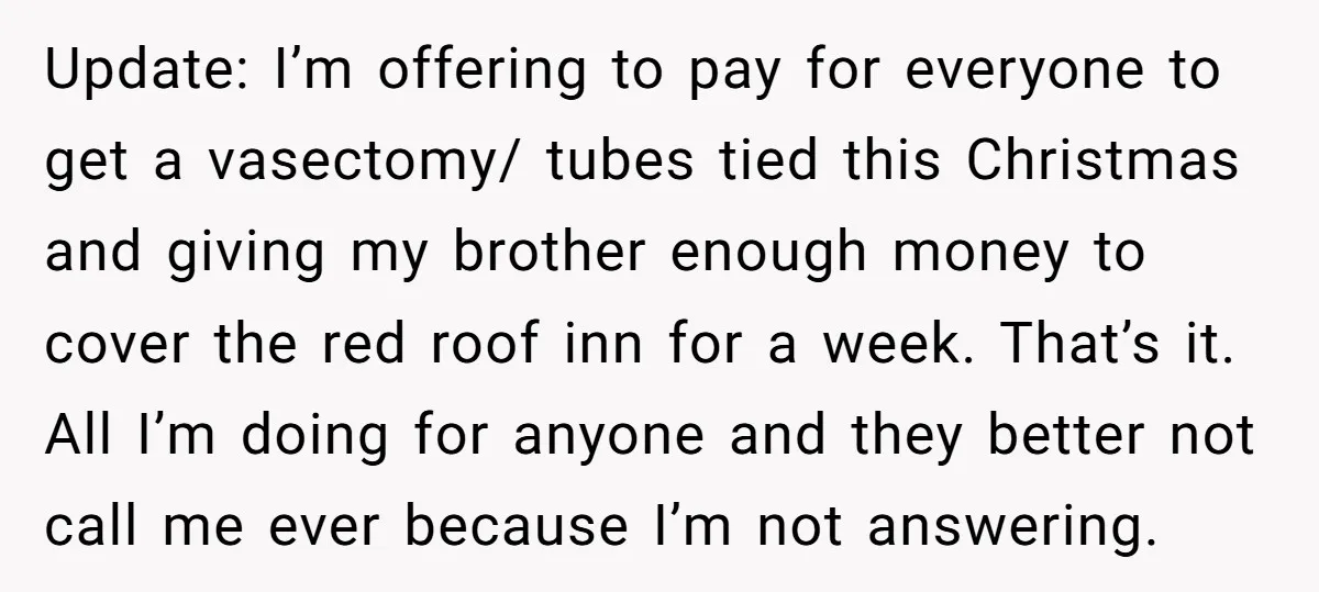 Update: I’m offering to pay for everyone to get a vasectomy/ tubes tied this Christmas and giving my brother enough money to cover the red roof inn for a week....