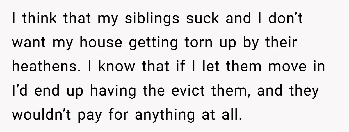 I think that my siblings suck and I don’t want my house getting torn up by their heathens. I know that if I let them move in I’d end up...
