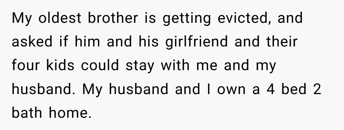My oldest brother is getting evicted, and asked if him and his girlfriend and their four kids could stay with me and my husband. My husband and I own a...