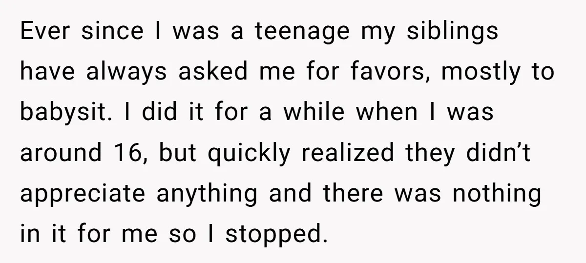Ever since I was a teenage my siblings have always asked me for favors, mostly to babysit. I did it for a while when I was around 16, but quickly...