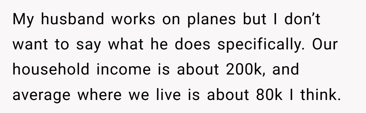 My husband works on planes but I don’t want to say what he does specifically. Our household income is about 200k, and average where we live is about 80k I...