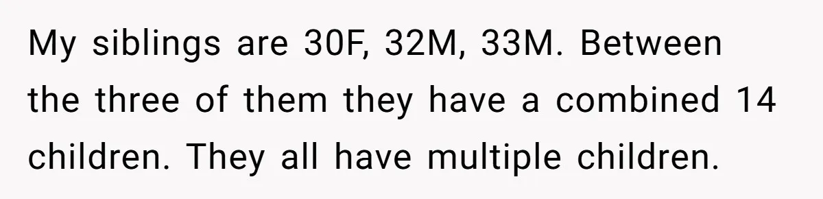 My siblings are 30F, 32M, 33M. Between the three of them they have a combined 14 children. They all have multiple children.