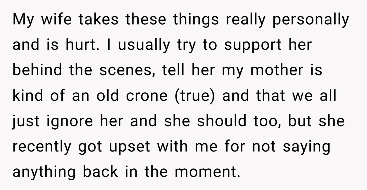 My wife takes these things really personally and is hurt. I usually try to support her behind the scenes, tell her my mother is kind of an old crone (true)...