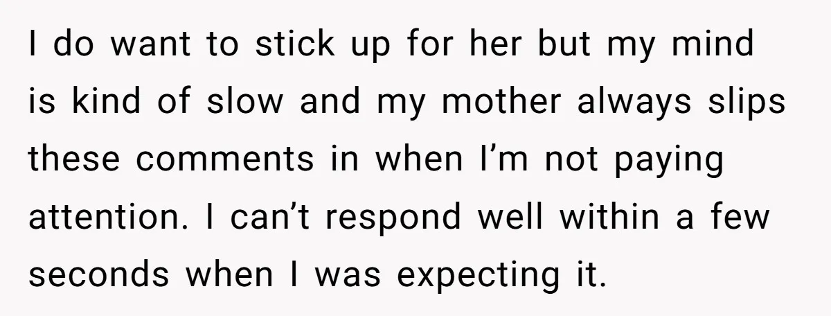 I do want to stick up for her but my mind is kind of slow and my mother always slips these comments in when I’m not paying attention. I can’t...
