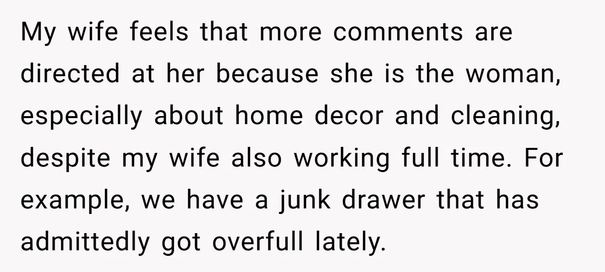 My wife feels that more comments are directed at her because she is the woman, especially about home decor and cleaning, despite my wife also working full time. For example,...