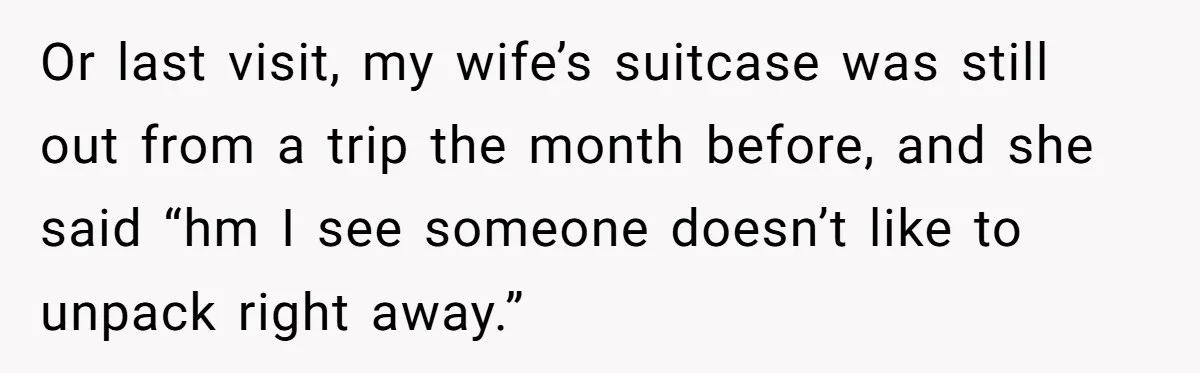 Or last visit, my wife’s suitcase was still out from a trip the month before, and she said “hm I see someone doesn’t like to unpack right away.”