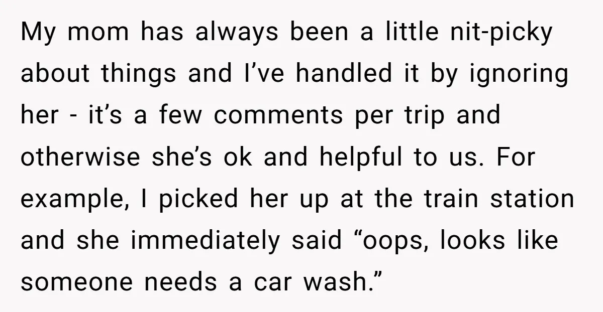 My mom has always been a little nit-picky about things and I’ve handled it by ignoring her - it’s a few comments per trip and otherwise she’s ok and helpful...