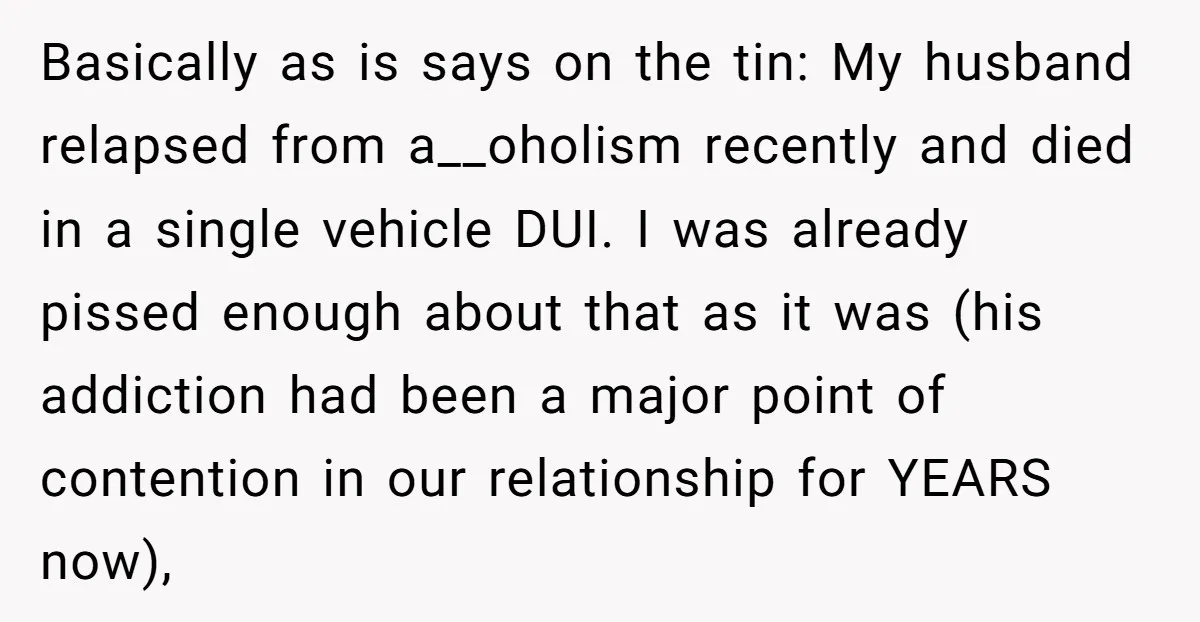 Basically as is says on the tin: My husband relapsed from a__oholism recently and died in a single vehicle DUI. I was already pissed enough about that as it was...