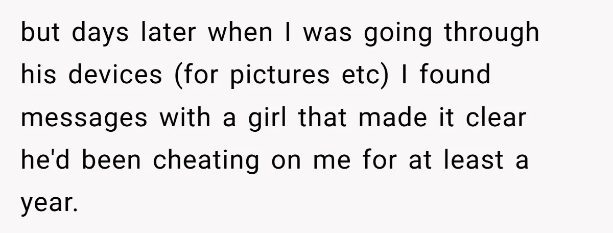 but days later when I was going through his devices (for pictures etc) I found messages with a girl that made it clear he'd been cheating on me for at...