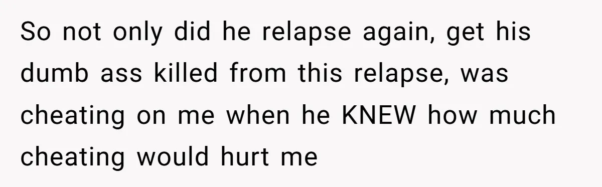 So not only did he relapse again, get his dumb ass killed from this relapse, was cheating on me when he KNEW how much cheating would hurt me