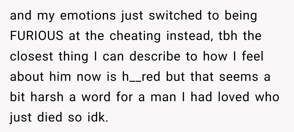 and my emotions just switched to being FURIOUS at the cheating instead, tbh the closest thing I can describe to how I feel about him now is h__red but that...