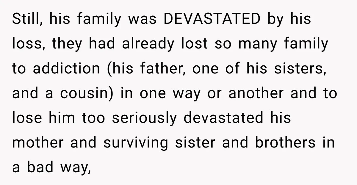 Still, his family was DEVASTATED by his loss, they had already lost so many family to addiction (his father, one of his sisters, and a cousin) in one way or...