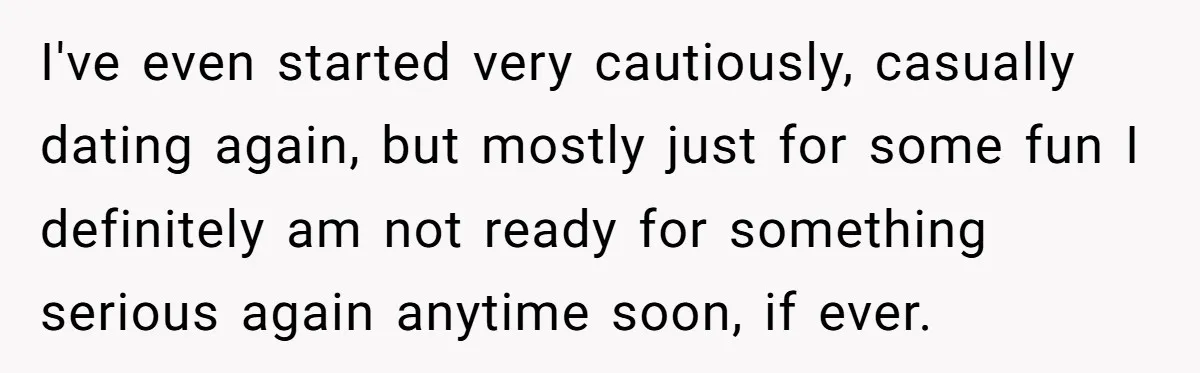 I've even started very cautiously, casually dating again, but mostly just for some fun I definitely am not ready for something serious again anytime soon, if ever.
