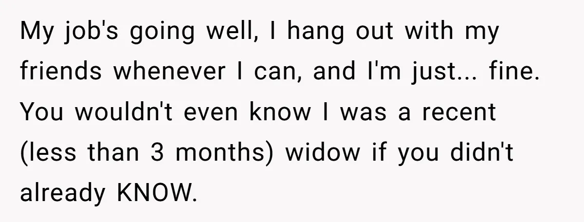My job's going well, I hang out with my friends whenever I can, and I'm just... fine. You wouldn't even know I was a recent (less than 3 months) widow...