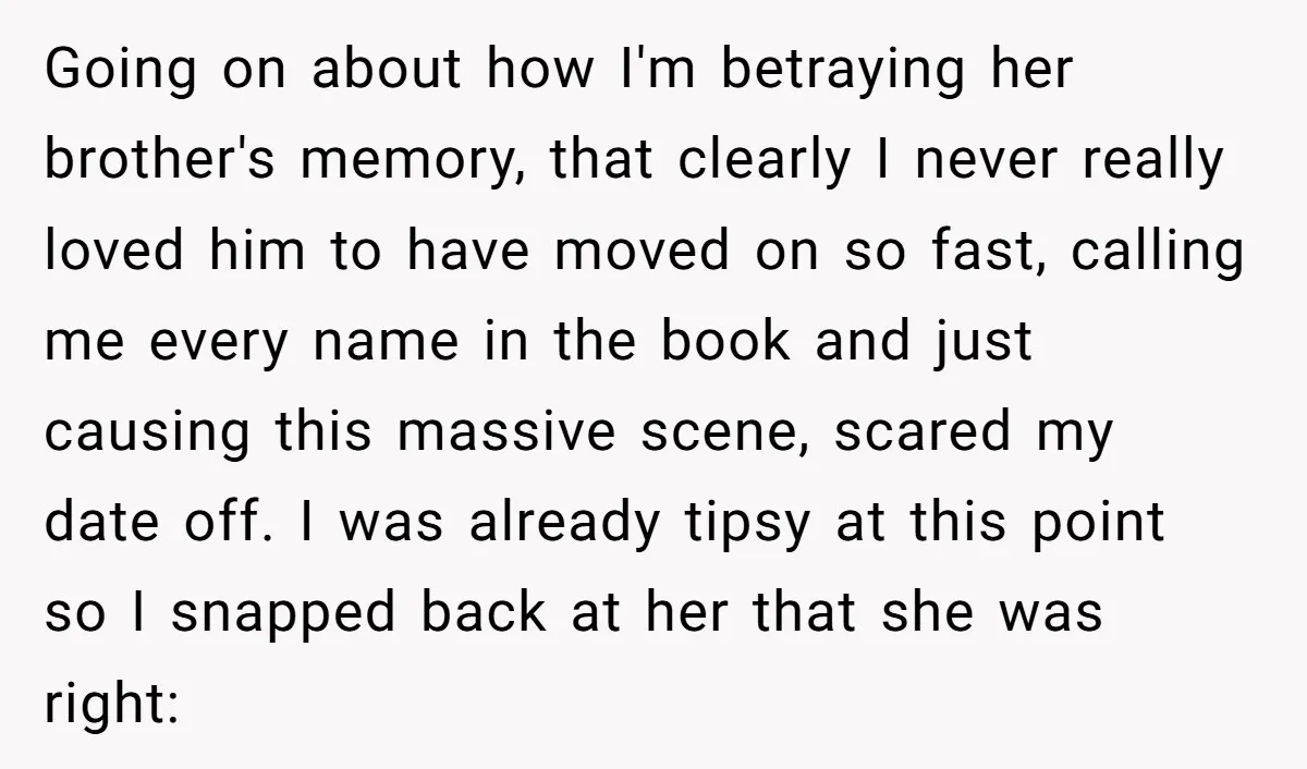 Going on about how I'm betraying her brother's memory, that clearly I never really loved him to have moved on so fast, calling me every name in the book and...