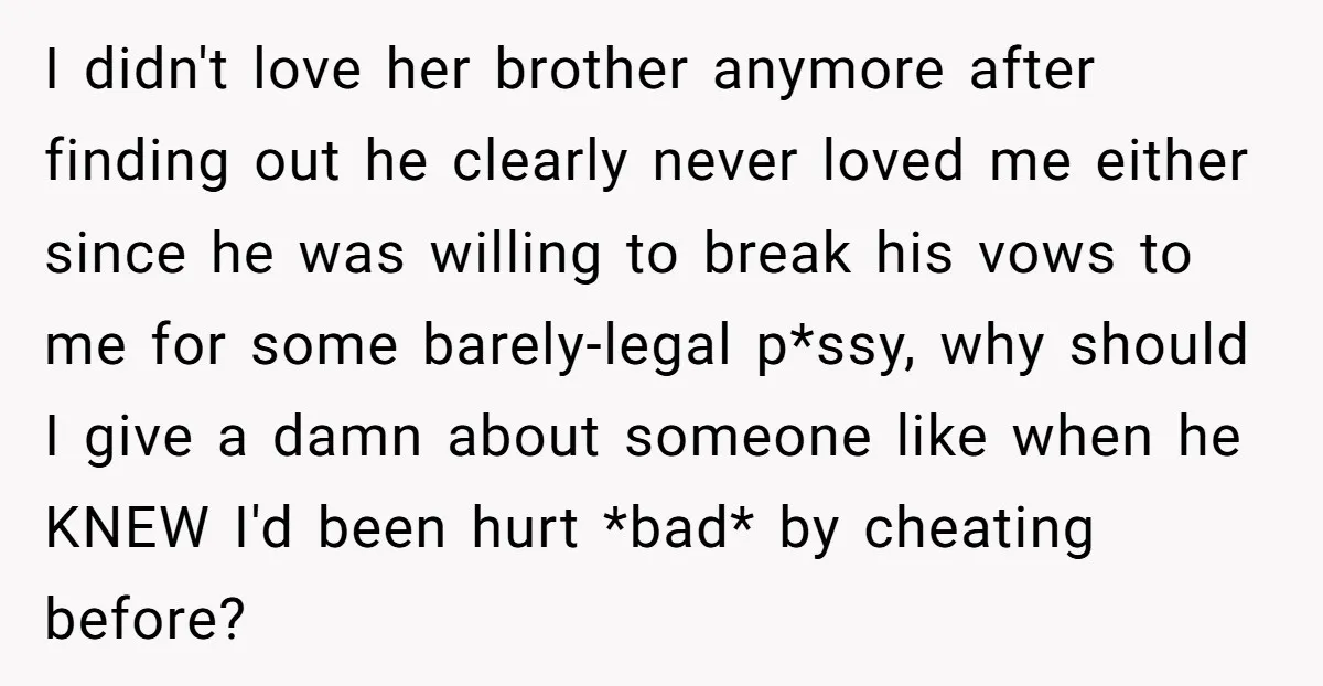 I didn't love her brother anymore after finding out he clearly never loved me either since he was willing to break his vows to me for some barely-legal p*ssy, why...