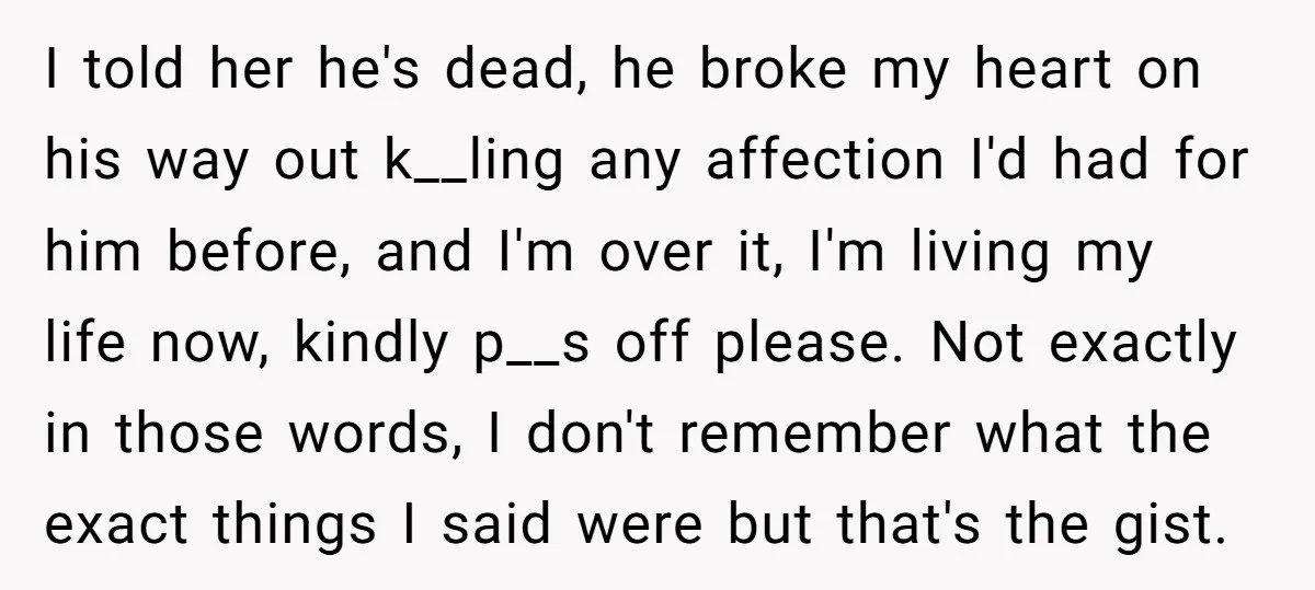 I told her he's dead, he broke my heart on his way out k__ling any affection I'd had for him before, and I'm over it, I'm living my life now,...
