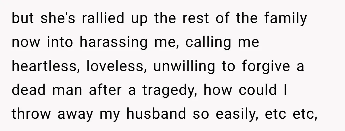 but she's rallied up the rest of the family now into harassing me, calling me heartless, loveless, unwilling to forgive a dead man after a tragedy, how could I throw...