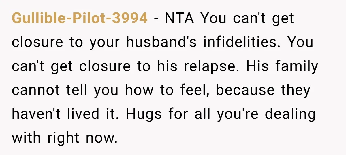 Gullible-Pilot-3994 − NTA You can't get closure to your husband's infidelities. You can't get closure to his relapse. His family cannot tell you how to feel, because they haven't lived...