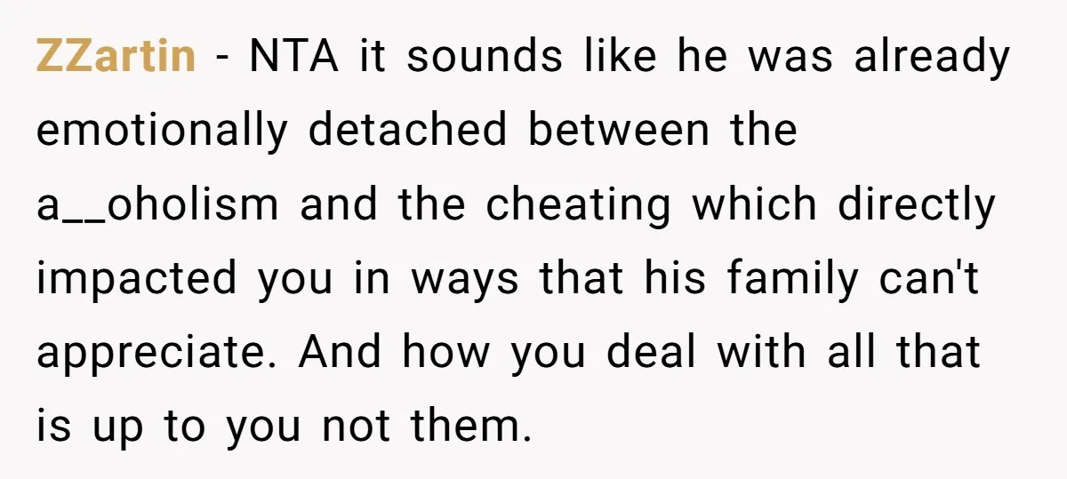 ZZartin − NTA it sounds like he was already emotionally detached between the a__oholism and the cheating which directly impacted you in ways that his family can't appreciate. And how...