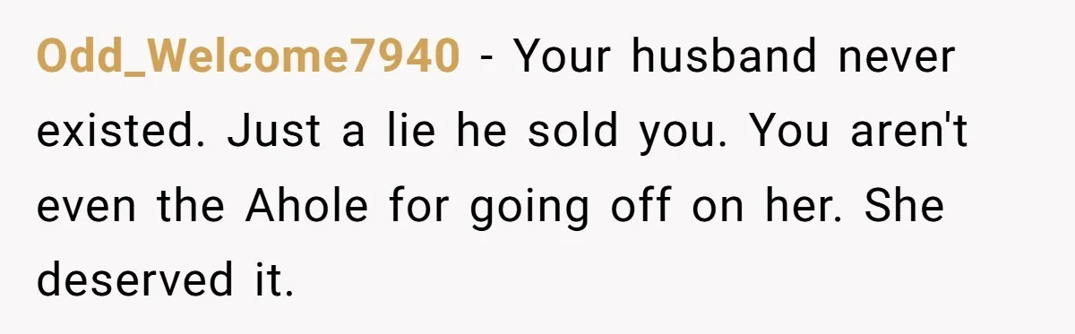 Odd_Welcome7940 − Your husband never existed. Just a lie he sold you. You aren't even the Ahole for going off on her. She deserved it.