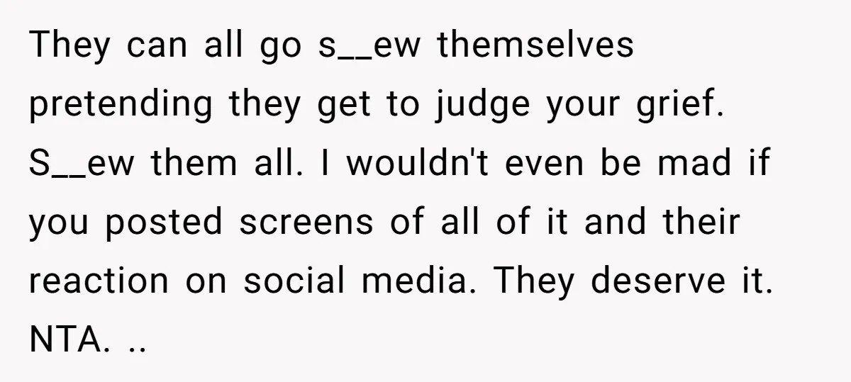 They can all go s__ew themselves pretending they get to judge your grief. S__ew them all. I wouldn't even be mad if you posted screens of all of it and...