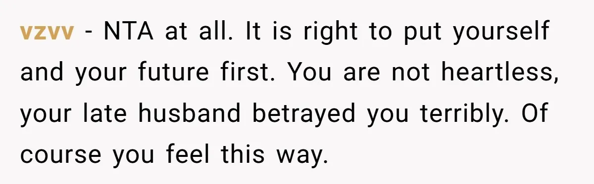 vzvv − NTA at all. It is right to put yourself and your future first. You are not heartless, your late husband betrayed you terribly. Of course you feel this...
