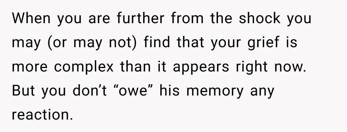 When you are further from the shock you may (or may not) find that your grief is more complex than it appears right now. But you don’t “owe” his memory...