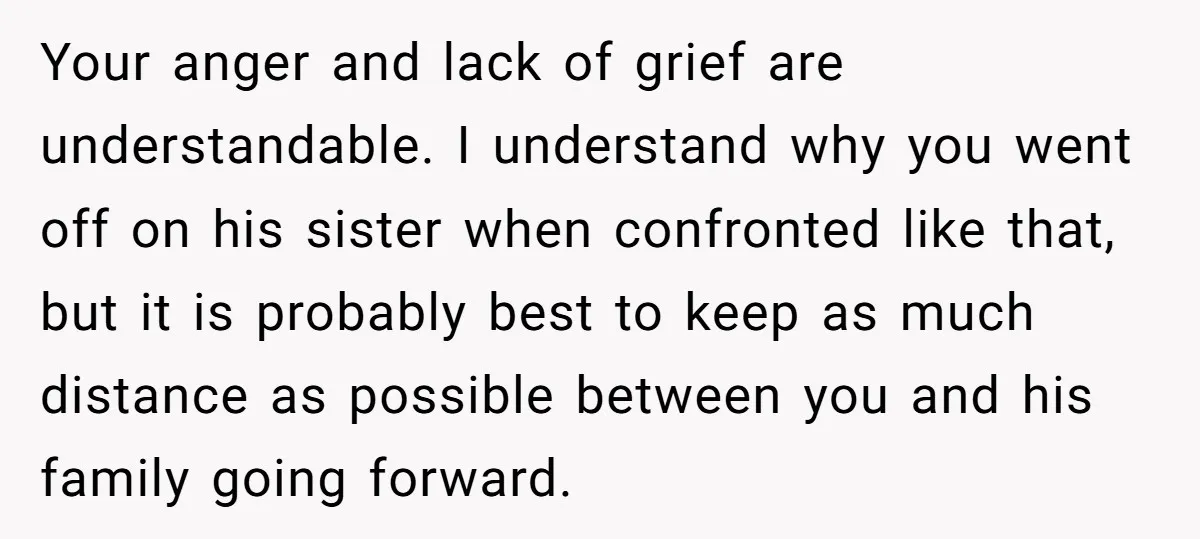 Your anger and lack of grief are understandable. I understand why you went off on his sister when confronted like that, but it is probably best to keep as much...