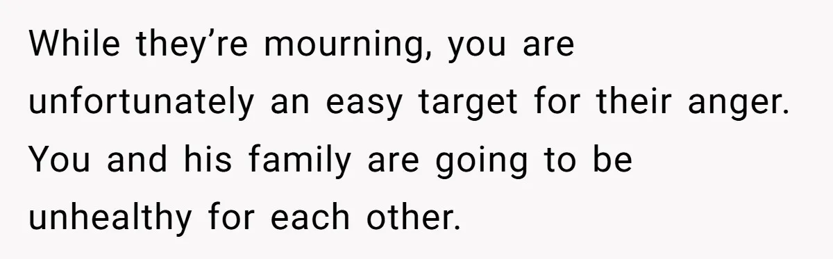 While they’re mourning, you are unfortunately an easy target for their anger. You and his family are going to be unhealthy for each other.