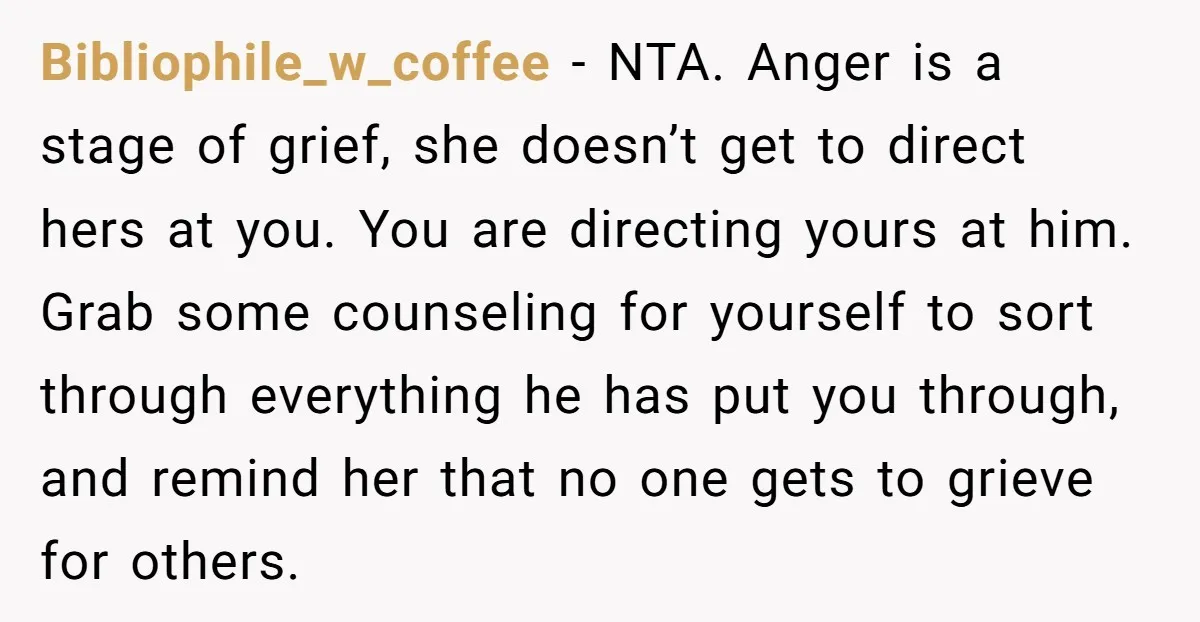 Bibliophile_w_coffee − NTA. Anger is a stage of grief, she doesn’t get to direct hers at you. You are directing yours at him. Grab some counseling for yourself to sort...