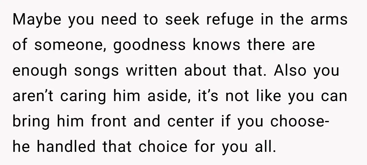 Maybe you need to seek refuge in the arms of someone, goodness knows there are enough songs written about that. Also you aren’t caring him aside, it’s not like you...