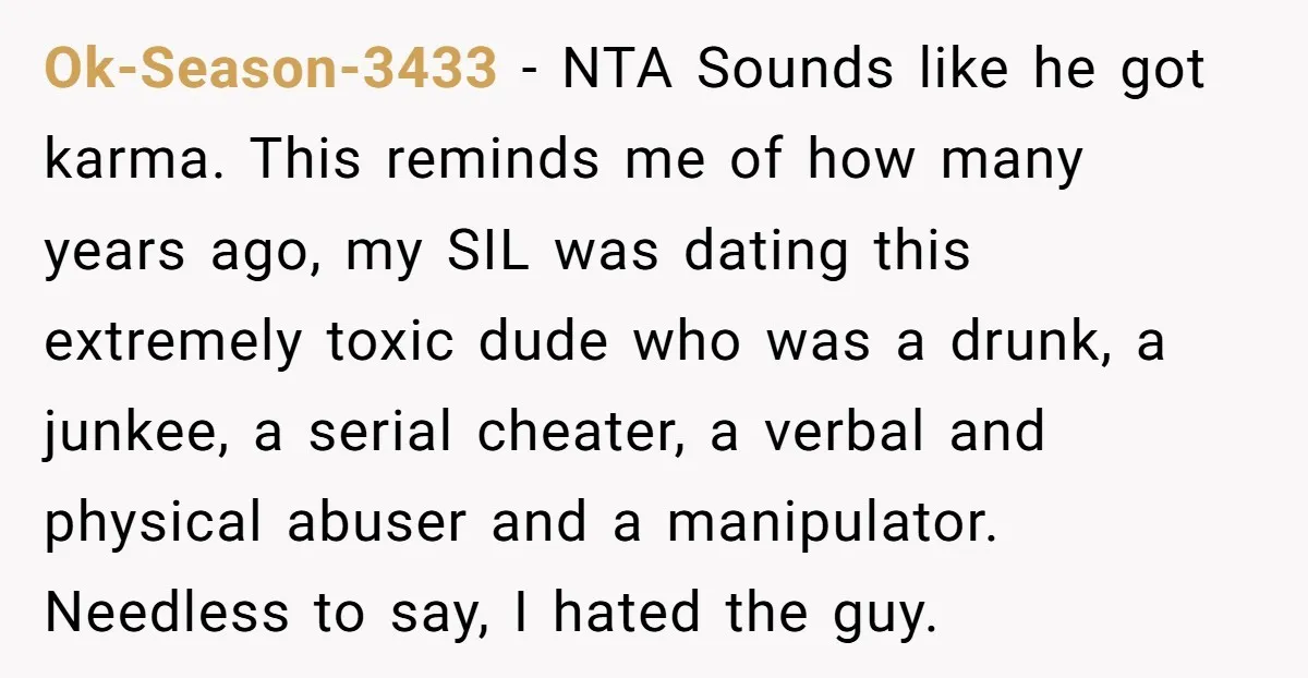 Ok-Season-3433 − NTA Sounds like he got karma. This reminds me of how many years ago, my SIL was dating this extremely toxic dude who was a drunk, a junkee,...