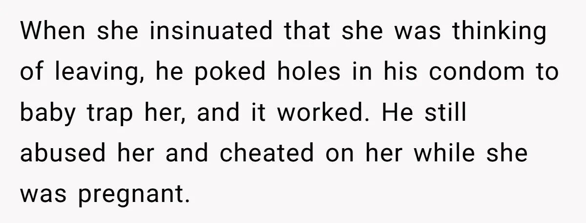 When she insinuated that she was thinking of leaving, he poked holes in his condom to baby trap her, and it worked. He still abused her and cheated on her...