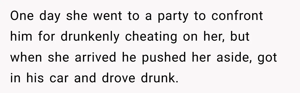 One day she went to a party to confront him for drunkenly cheating on her, but when she arrived he pushed her aside, got in his car and drove drunk.