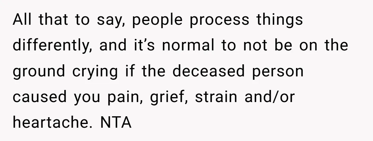 All that to say, people process things differently, and it’s normal to not be on the ground crying if the deceased person caused you pain, grief, strain and/or heartache. NTA