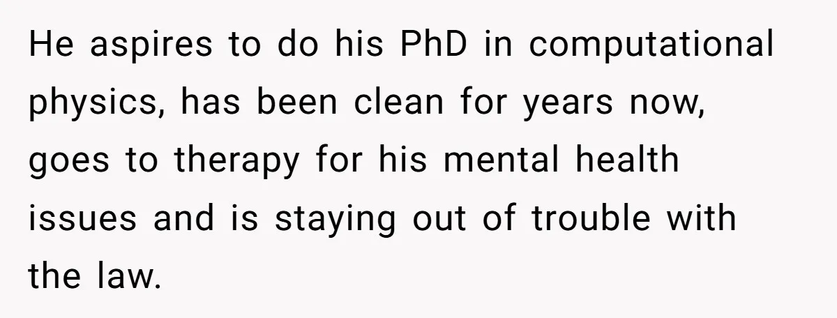He aspires to do his PhD in computational physics, has been clean for years now, goes to therapy for his mental health issues and is staying out of trouble with...