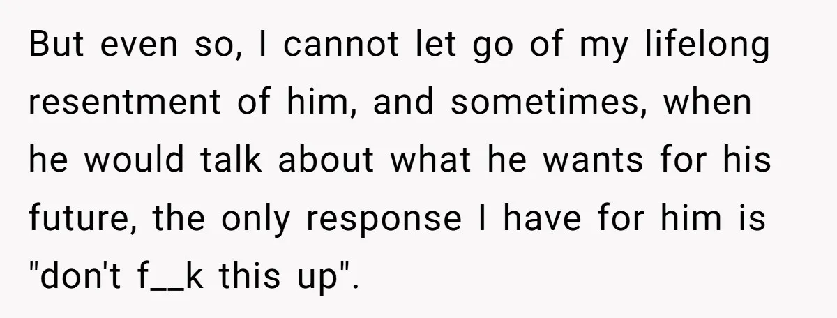 But even so, I cannot let go of my lifelong resentment of him, and sometimes, when he would talk about what he wants for his future, the only response I...