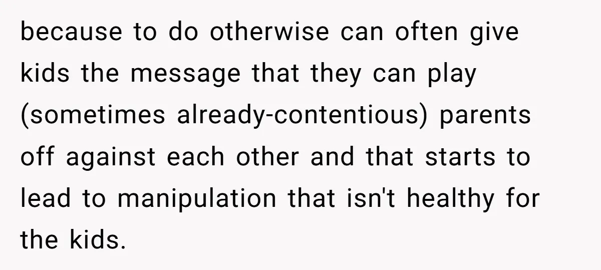 because to do otherwise can often give kids the message that they can play (sometimes already-contentious) parents off against each other and that starts to lead to manipulation that isn't...