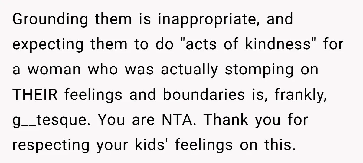 Grounding them is inappropriate, and expecting them to do "acts of kindness" for a woman who was actually stomping on THEIR feelings and boundaries is, frankly, g__tesque. You are NTA....