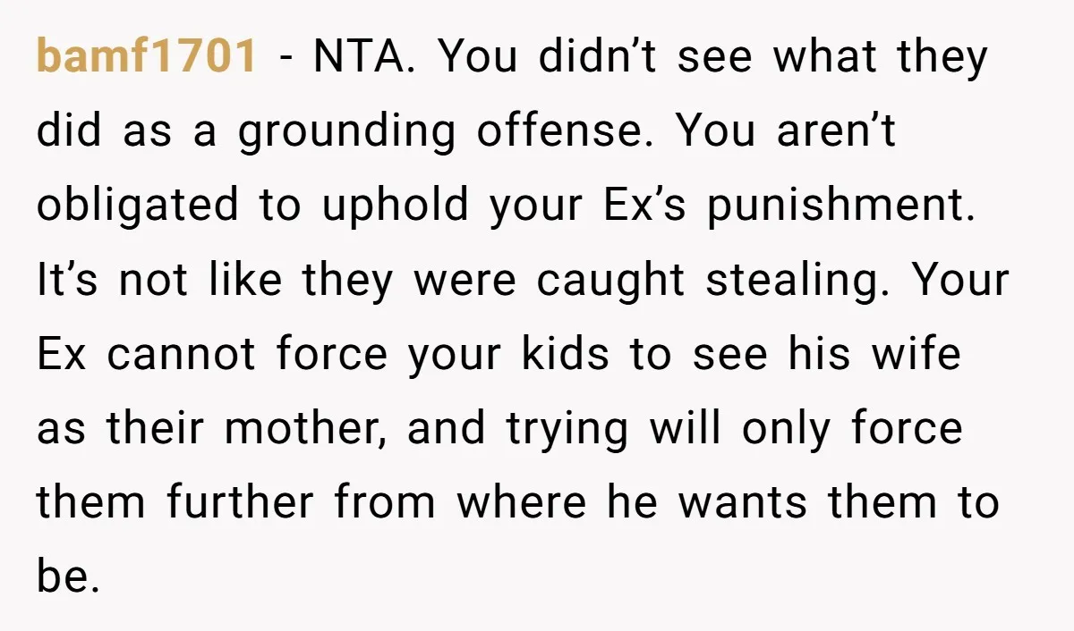 bamf1701 - NTA. You didn’t see what they did as a grounding offense. You aren’t obligated to uphold your Ex’s punishment. It’s not like they were caught stealing. Your Ex...